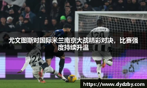 尤文图斯对国际米兰南京大战精彩对决，比赛强度持续升温